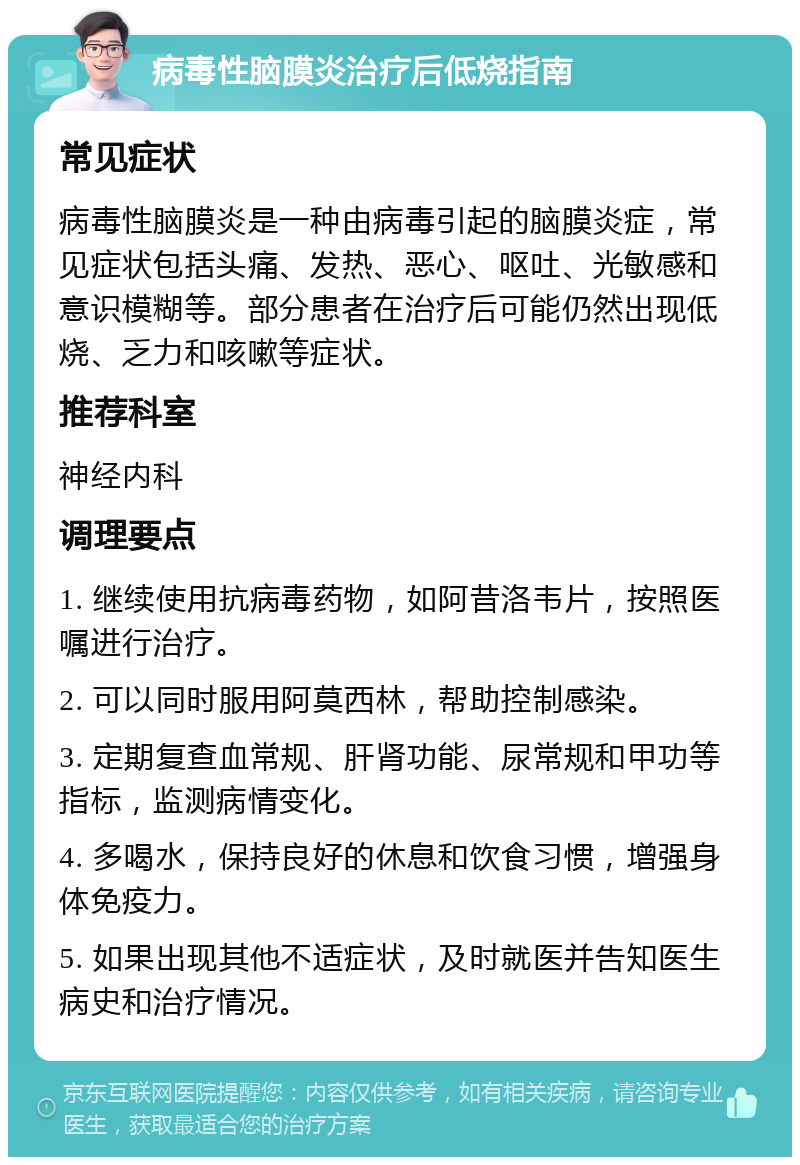 病毒性脑膜炎治疗后低烧指南 常见症状 病毒性脑膜炎是一种由病毒引起的脑膜炎症，常见症状包括头痛、发热、恶心、呕吐、光敏感和意识模糊等。部分患者在治疗后可能仍然出现低烧、乏力和咳嗽等症状。 推荐科室 神经内科 调理要点 1. 继续使用抗病毒药物，如阿昔洛韦片，按照医嘱进行治疗。 2. 可以同时服用阿莫西林，帮助控制感染。 3. 定期复查血常规、肝肾功能、尿常规和甲功等指标，监测病情变化。 4. 多喝水，保持良好的休息和饮食习惯，增强身体免疫力。 5. 如果出现其他不适症状，及时就医并告知医生病史和治疗情况。