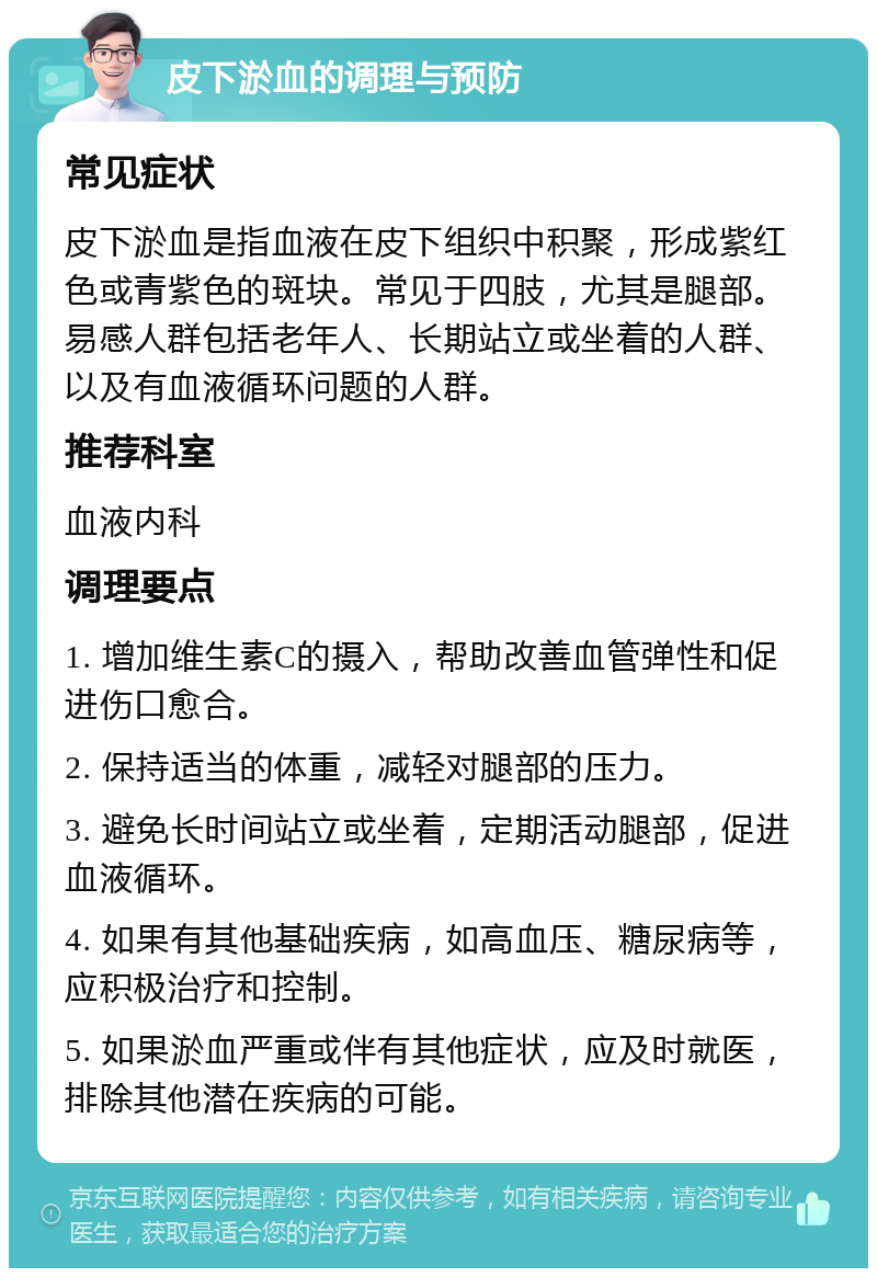 皮下淤血的调理与预防 常见症状 皮下淤血是指血液在皮下组织中积聚，形成紫红色或青紫色的斑块。常见于四肢，尤其是腿部。易感人群包括老年人、长期站立或坐着的人群、以及有血液循环问题的人群。 推荐科室 血液内科 调理要点 1. 增加维生素C的摄入，帮助改善血管弹性和促进伤口愈合。 2. 保持适当的体重，减轻对腿部的压力。 3. 避免长时间站立或坐着，定期活动腿部，促进血液循环。 4. 如果有其他基础疾病，如高血压、糖尿病等，应积极治疗和控制。 5. 如果淤血严重或伴有其他症状，应及时就医，排除其他潜在疾病的可能。