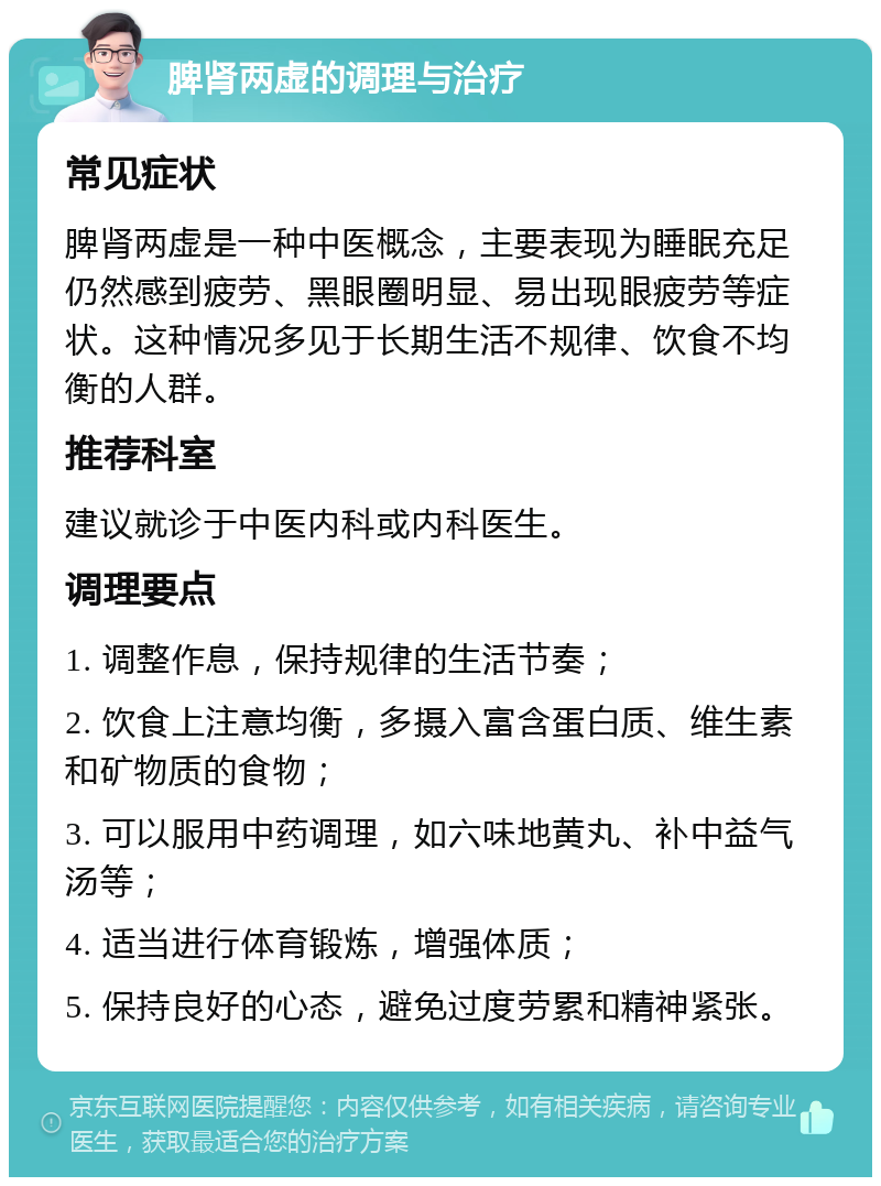 脾肾两虚的调理与治疗 常见症状 脾肾两虚是一种中医概念，主要表现为睡眠充足仍然感到疲劳、黑眼圈明显、易出现眼疲劳等症状。这种情况多见于长期生活不规律、饮食不均衡的人群。 推荐科室 建议就诊于中医内科或内科医生。 调理要点 1. 调整作息，保持规律的生活节奏； 2. 饮食上注意均衡，多摄入富含蛋白质、维生素和矿物质的食物； 3. 可以服用中药调理，如六味地黄丸、补中益气汤等； 4. 适当进行体育锻炼，增强体质； 5. 保持良好的心态，避免过度劳累和精神紧张。