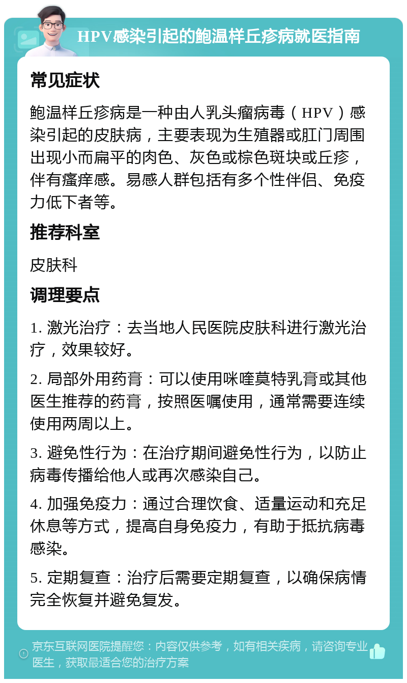 HPV感染引起的鲍温样丘疹病就医指南 常见症状 鲍温样丘疹病是一种由人乳头瘤病毒（HPV）感染引起的皮肤病，主要表现为生殖器或肛门周围出现小而扁平的肉色、灰色或棕色斑块或丘疹，伴有瘙痒感。易感人群包括有多个性伴侣、免疫力低下者等。 推荐科室 皮肤科 调理要点 1. 激光治疗：去当地人民医院皮肤科进行激光治疗，效果较好。 2. 局部外用药膏：可以使用咪喹莫特乳膏或其他医生推荐的药膏，按照医嘱使用，通常需要连续使用两周以上。 3. 避免性行为：在治疗期间避免性行为，以防止病毒传播给他人或再次感染自己。 4. 加强免疫力：通过合理饮食、适量运动和充足休息等方式，提高自身免疫力，有助于抵抗病毒感染。 5. 定期复查：治疗后需要定期复查，以确保病情完全恢复并避免复发。