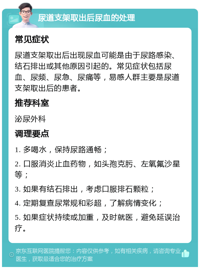 尿道支架取出后尿血的处理 常见症状 尿道支架取出后出现尿血可能是由于尿路感染、结石排出或其他原因引起的。常见症状包括尿血、尿频、尿急、尿痛等，易感人群主要是尿道支架取出后的患者。 推荐科室 泌尿外科 调理要点 1. 多喝水，保持尿路通畅； 2. 口服消炎止血药物，如头孢克肟、左氧氟沙星等； 3. 如果有结石排出，考虑口服排石颗粒； 4. 定期复查尿常规和彩超，了解病情变化； 5. 如果症状持续或加重，及时就医，避免延误治疗。