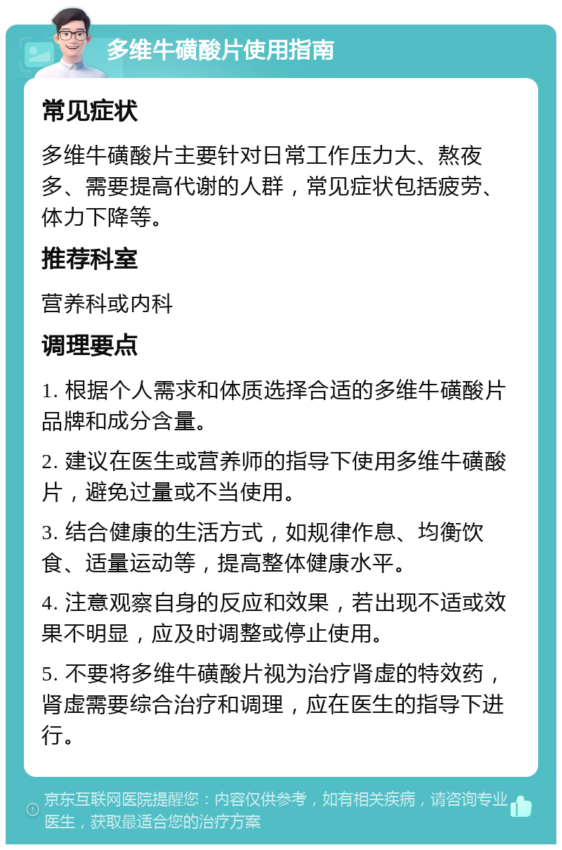 多维牛磺酸片使用指南 常见症状 多维牛磺酸片主要针对日常工作压力大、熬夜多、需要提高代谢的人群，常见症状包括疲劳、体力下降等。 推荐科室 营养科或内科 调理要点 1. 根据个人需求和体质选择合适的多维牛磺酸片品牌和成分含量。 2. 建议在医生或营养师的指导下使用多维牛磺酸片，避免过量或不当使用。 3. 结合健康的生活方式，如规律作息、均衡饮食、适量运动等，提高整体健康水平。 4. 注意观察自身的反应和效果，若出现不适或效果不明显，应及时调整或停止使用。 5. 不要将多维牛磺酸片视为治疗肾虚的特效药，肾虚需要综合治疗和调理，应在医生的指导下进行。