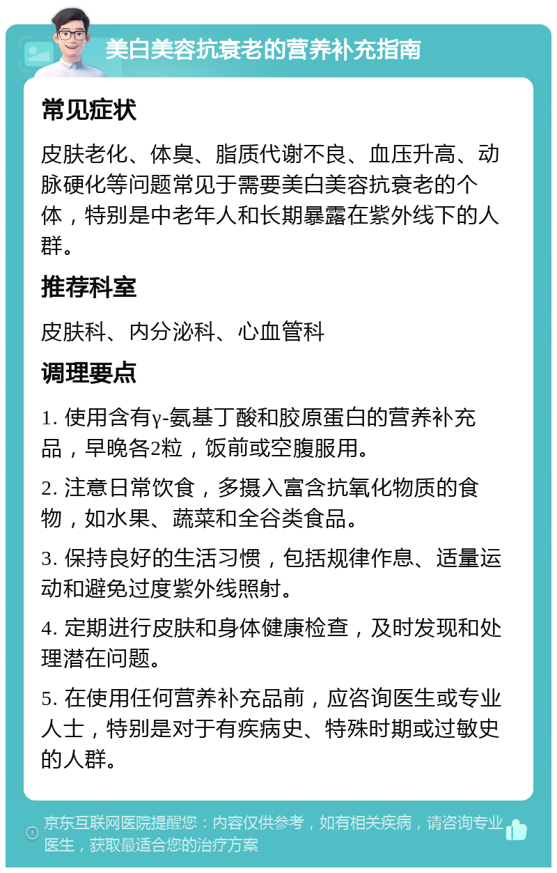 美白美容抗衰老的营养补充指南 常见症状 皮肤老化、体臭、脂质代谢不良、血压升高、动脉硬化等问题常见于需要美白美容抗衰老的个体，特别是中老年人和长期暴露在紫外线下的人群。 推荐科室 皮肤科、内分泌科、心血管科 调理要点 1. 使用含有γ-氨基丁酸和胶原蛋白的营养补充品，早晚各2粒，饭前或空腹服用。 2. 注意日常饮食，多摄入富含抗氧化物质的食物，如水果、蔬菜和全谷类食品。 3. 保持良好的生活习惯，包括规律作息、适量运动和避免过度紫外线照射。 4. 定期进行皮肤和身体健康检查，及时发现和处理潜在问题。 5. 在使用任何营养补充品前，应咨询医生或专业人士，特别是对于有疾病史、特殊时期或过敏史的人群。