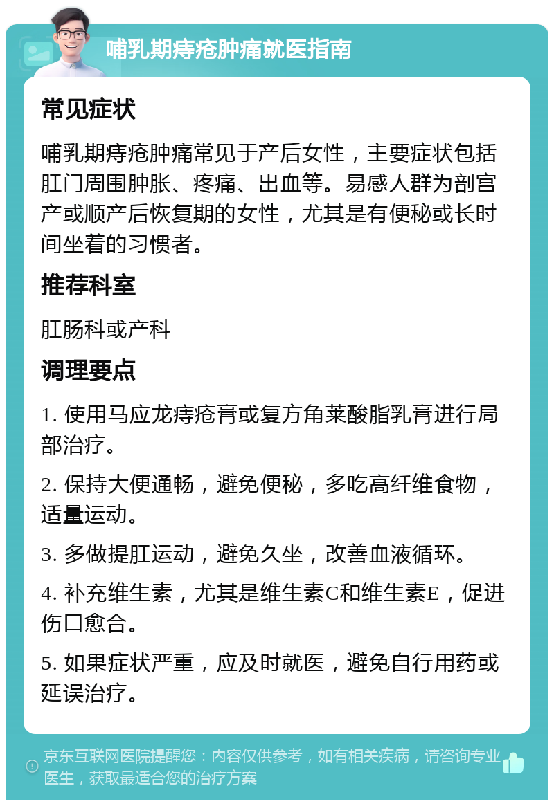 哺乳期痔疮肿痛就医指南 常见症状 哺乳期痔疮肿痛常见于产后女性，主要症状包括肛门周围肿胀、疼痛、出血等。易感人群为剖宫产或顺产后恢复期的女性，尤其是有便秘或长时间坐着的习惯者。 推荐科室 肛肠科或产科 调理要点 1. 使用马应龙痔疮膏或复方角莱酸脂乳膏进行局部治疗。 2. 保持大便通畅，避免便秘，多吃高纤维食物，适量运动。 3. 多做提肛运动，避免久坐，改善血液循环。 4. 补充维生素，尤其是维生素C和维生素E，促进伤口愈合。 5. 如果症状严重，应及时就医，避免自行用药或延误治疗。