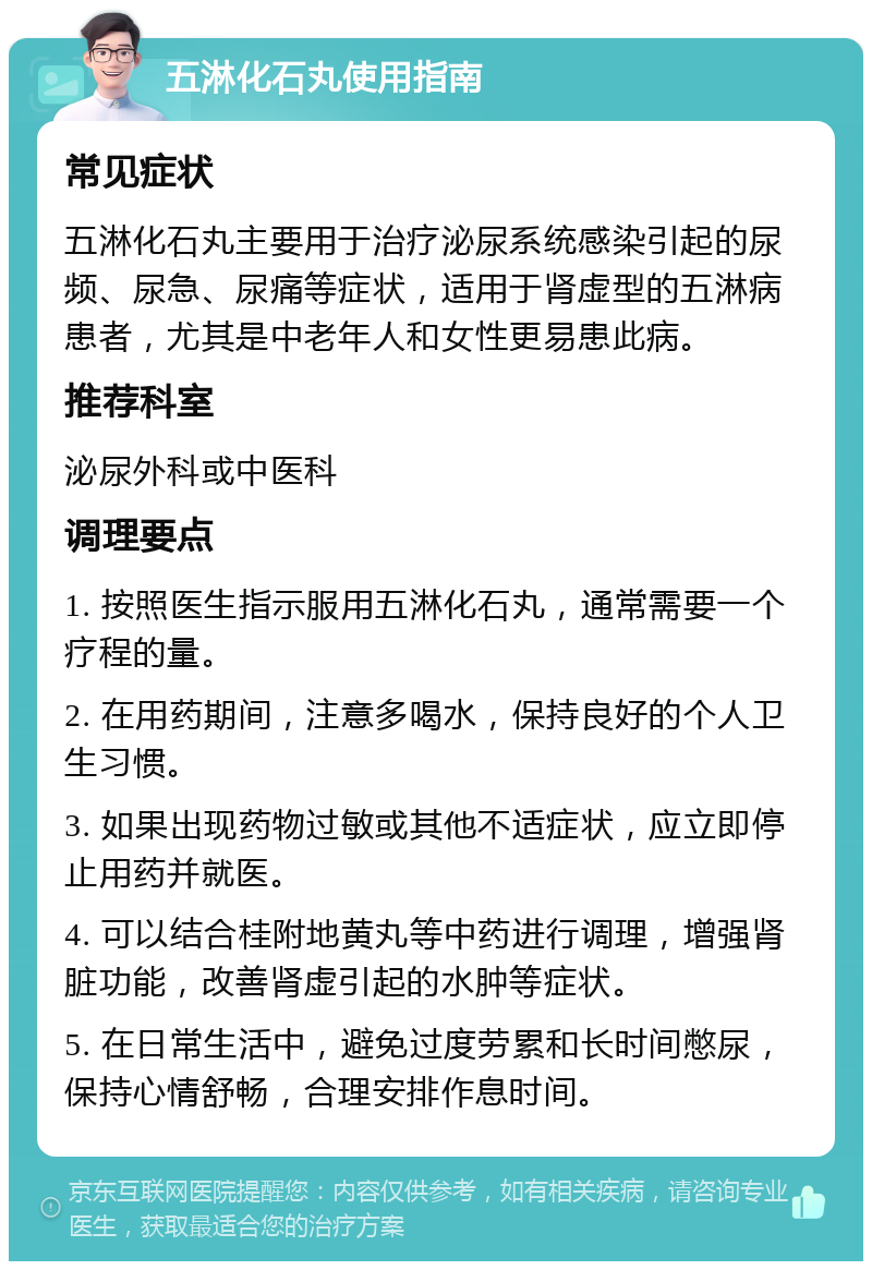 五淋化石丸使用指南 常见症状 五淋化石丸主要用于治疗泌尿系统感染引起的尿频、尿急、尿痛等症状，适用于肾虚型的五淋病患者，尤其是中老年人和女性更易患此病。 推荐科室 泌尿外科或中医科 调理要点 1. 按照医生指示服用五淋化石丸，通常需要一个疗程的量。 2. 在用药期间，注意多喝水，保持良好的个人卫生习惯。 3. 如果出现药物过敏或其他不适症状，应立即停止用药并就医。 4. 可以结合桂附地黄丸等中药进行调理，增强肾脏功能，改善肾虚引起的水肿等症状。 5. 在日常生活中，避免过度劳累和长时间憋尿，保持心情舒畅，合理安排作息时间。