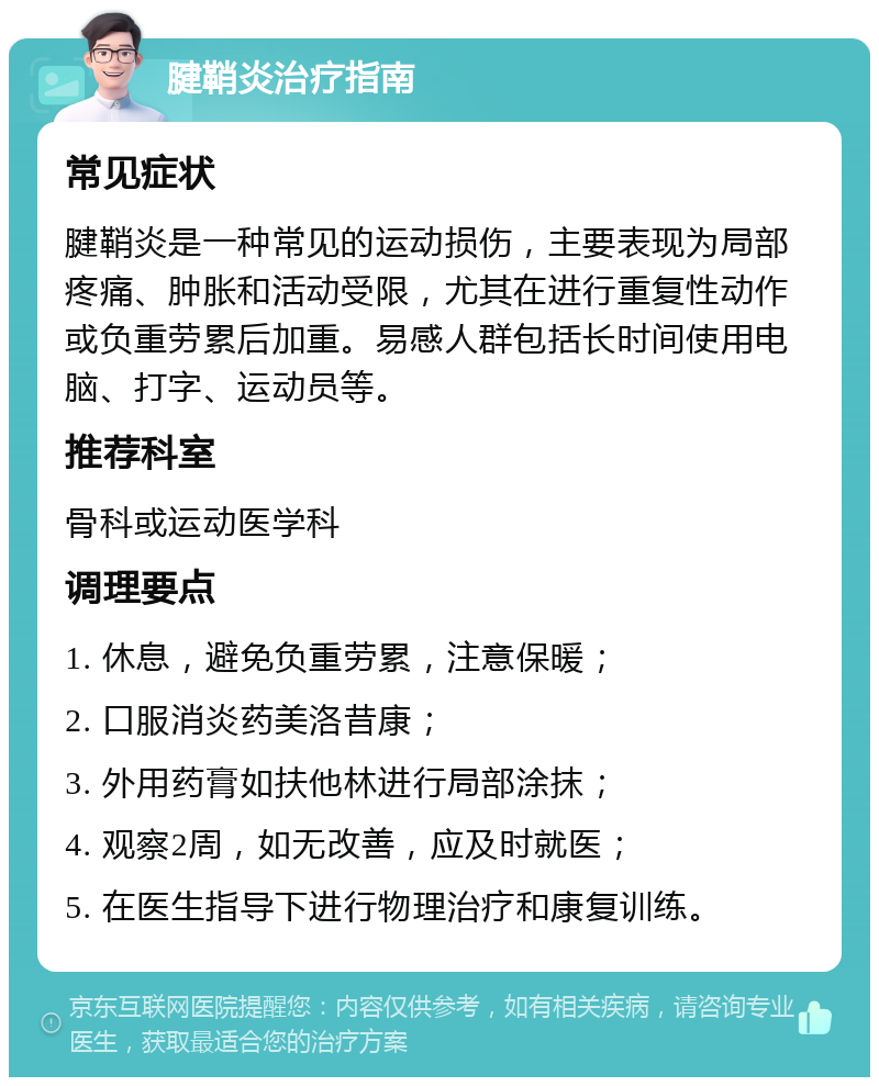 腱鞘炎治疗指南 常见症状 腱鞘炎是一种常见的运动损伤，主要表现为局部疼痛、肿胀和活动受限，尤其在进行重复性动作或负重劳累后加重。易感人群包括长时间使用电脑、打字、运动员等。 推荐科室 骨科或运动医学科 调理要点 1. 休息，避免负重劳累，注意保暖； 2. 口服消炎药美洛昔康； 3. 外用药膏如扶他林进行局部涂抹； 4. 观察2周，如无改善，应及时就医； 5. 在医生指导下进行物理治疗和康复训练。