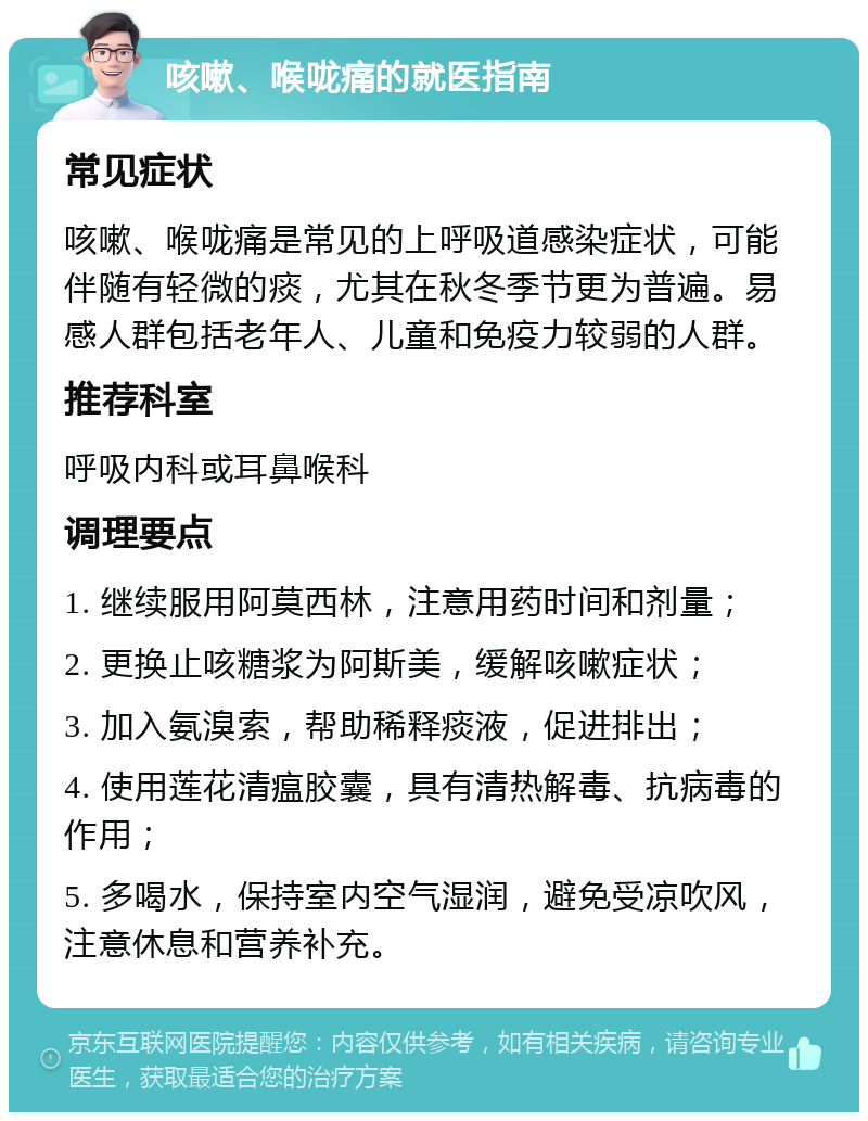 咳嗽、喉咙痛的就医指南 常见症状 咳嗽、喉咙痛是常见的上呼吸道感染症状，可能伴随有轻微的痰，尤其在秋冬季节更为普遍。易感人群包括老年人、儿童和免疫力较弱的人群。 推荐科室 呼吸内科或耳鼻喉科 调理要点 1. 继续服用阿莫西林，注意用药时间和剂量； 2. 更换止咳糖浆为阿斯美，缓解咳嗽症状； 3. 加入氨溴索，帮助稀释痰液，促进排出； 4. 使用莲花清瘟胶囊，具有清热解毒、抗病毒的作用； 5. 多喝水，保持室内空气湿润，避免受凉吹风，注意休息和营养补充。