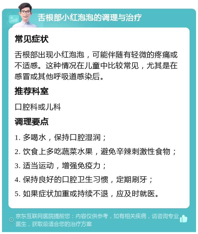 舌根部小红泡泡的调理与治疗 常见症状 舌根部出现小红泡泡，可能伴随有轻微的疼痛或不适感。这种情况在儿童中比较常见，尤其是在感冒或其他呼吸道感染后。 推荐科室 口腔科或儿科 调理要点 1. 多喝水，保持口腔湿润； 2. 饮食上多吃蔬菜水果，避免辛辣刺激性食物； 3. 适当运动，增强免疫力； 4. 保持良好的口腔卫生习惯，定期刷牙； 5. 如果症状加重或持续不退，应及时就医。