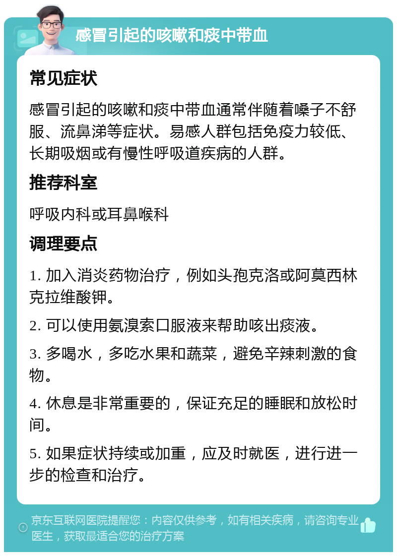 感冒引起的咳嗽和痰中带血 常见症状 感冒引起的咳嗽和痰中带血通常伴随着嗓子不舒服、流鼻涕等症状。易感人群包括免疫力较低、长期吸烟或有慢性呼吸道疾病的人群。 推荐科室 呼吸内科或耳鼻喉科 调理要点 1. 加入消炎药物治疗，例如头孢克洛或阿莫西林克拉维酸钾。 2. 可以使用氨溴索口服液来帮助咳出痰液。 3. 多喝水，多吃水果和蔬菜，避免辛辣刺激的食物。 4. 休息是非常重要的，保证充足的睡眠和放松时间。 5. 如果症状持续或加重，应及时就医，进行进一步的检查和治疗。