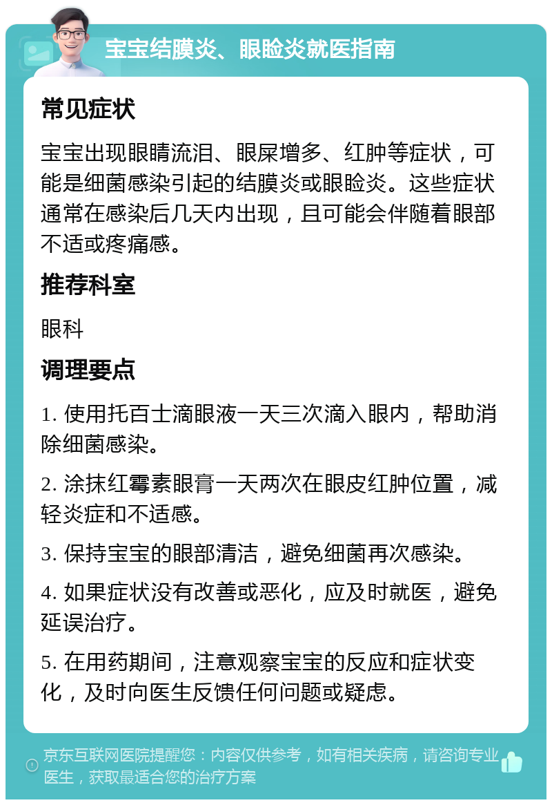 宝宝结膜炎、眼睑炎就医指南 常见症状 宝宝出现眼睛流泪、眼屎增多、红肿等症状，可能是细菌感染引起的结膜炎或眼睑炎。这些症状通常在感染后几天内出现，且可能会伴随着眼部不适或疼痛感。 推荐科室 眼科 调理要点 1. 使用托百士滴眼液一天三次滴入眼内，帮助消除细菌感染。 2. 涂抹红霉素眼膏一天两次在眼皮红肿位置，减轻炎症和不适感。 3. 保持宝宝的眼部清洁，避免细菌再次感染。 4. 如果症状没有改善或恶化，应及时就医，避免延误治疗。 5. 在用药期间，注意观察宝宝的反应和症状变化，及时向医生反馈任何问题或疑虑。