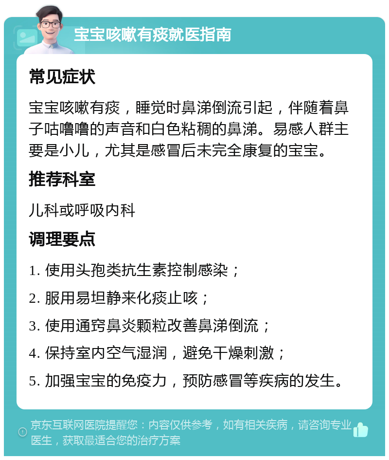 宝宝咳嗽有痰就医指南 常见症状 宝宝咳嗽有痰，睡觉时鼻涕倒流引起，伴随着鼻子咕噜噜的声音和白色粘稠的鼻涕。易感人群主要是小儿，尤其是感冒后未完全康复的宝宝。 推荐科室 儿科或呼吸内科 调理要点 1. 使用头孢类抗生素控制感染； 2. 服用易坦静来化痰止咳； 3. 使用通窍鼻炎颗粒改善鼻涕倒流； 4. 保持室内空气湿润，避免干燥刺激； 5. 加强宝宝的免疫力，预防感冒等疾病的发生。