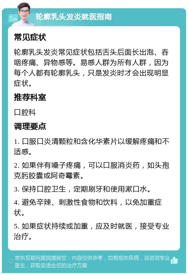 轮廓乳头发炎就医指南 常见症状 轮廓乳头发炎常见症状包括舌头后面长出泡、吞咽疼痛、异物感等。易感人群为所有人群，因为每个人都有轮廓乳头，只是发炎时才会出现明显症状。 推荐科室 口腔科 调理要点 1. 口服口炎清颗粒和含化华素片以缓解疼痛和不适感。 2. 如果伴有嗓子疼痛，可以口服消炎药，如头孢克肟胶囊或阿奇霉素。 3. 保持口腔卫生，定期刷牙和使用漱口水。 4. 避免辛辣、刺激性食物和饮料，以免加重症状。 5. 如果症状持续或加重，应及时就医，接受专业治疗。