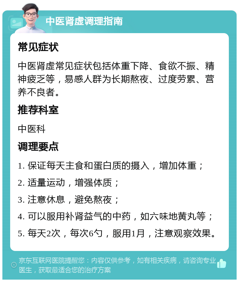 中医肾虚调理指南 常见症状 中医肾虚常见症状包括体重下降、食欲不振、精神疲乏等，易感人群为长期熬夜、过度劳累、营养不良者。 推荐科室 中医科 调理要点 1. 保证每天主食和蛋白质的摄入，增加体重； 2. 适量运动，增强体质； 3. 注意休息，避免熬夜； 4. 可以服用补肾益气的中药，如六味地黄丸等； 5. 每天2次，每次6勺，服用1月，注意观察效果。