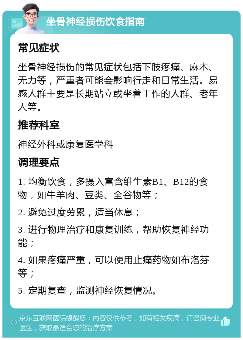 坐骨神经损伤饮食指南 常见症状 坐骨神经损伤的常见症状包括下肢疼痛、麻木、无力等，严重者可能会影响行走和日常生活。易感人群主要是长期站立或坐着工作的人群、老年人等。 推荐科室 神经外科或康复医学科 调理要点 1. 均衡饮食，多摄入富含维生素B1、B12的食物，如牛羊肉、豆类、全谷物等； 2. 避免过度劳累，适当休息； 3. 进行物理治疗和康复训练，帮助恢复神经功能； 4. 如果疼痛严重，可以使用止痛药物如布洛芬等； 5. 定期复查，监测神经恢复情况。