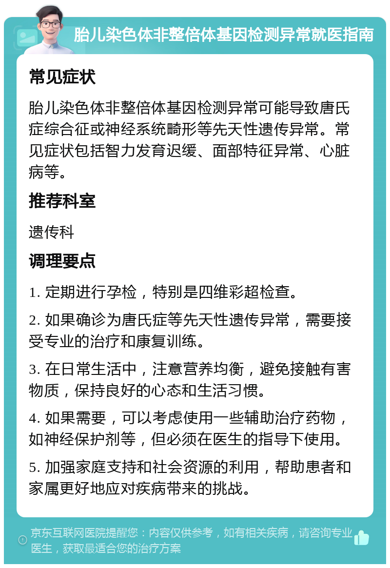 胎儿染色体非整倍体基因检测异常就医指南 常见症状 胎儿染色体非整倍体基因检测异常可能导致唐氏症综合征或神经系统畸形等先天性遗传异常。常见症状包括智力发育迟缓、面部特征异常、心脏病等。 推荐科室 遗传科 调理要点 1. 定期进行孕检，特别是四维彩超检查。 2. 如果确诊为唐氏症等先天性遗传异常，需要接受专业的治疗和康复训练。 3. 在日常生活中，注意营养均衡，避免接触有害物质，保持良好的心态和生活习惯。 4. 如果需要，可以考虑使用一些辅助治疗药物，如神经保护剂等，但必须在医生的指导下使用。 5. 加强家庭支持和社会资源的利用，帮助患者和家属更好地应对疾病带来的挑战。