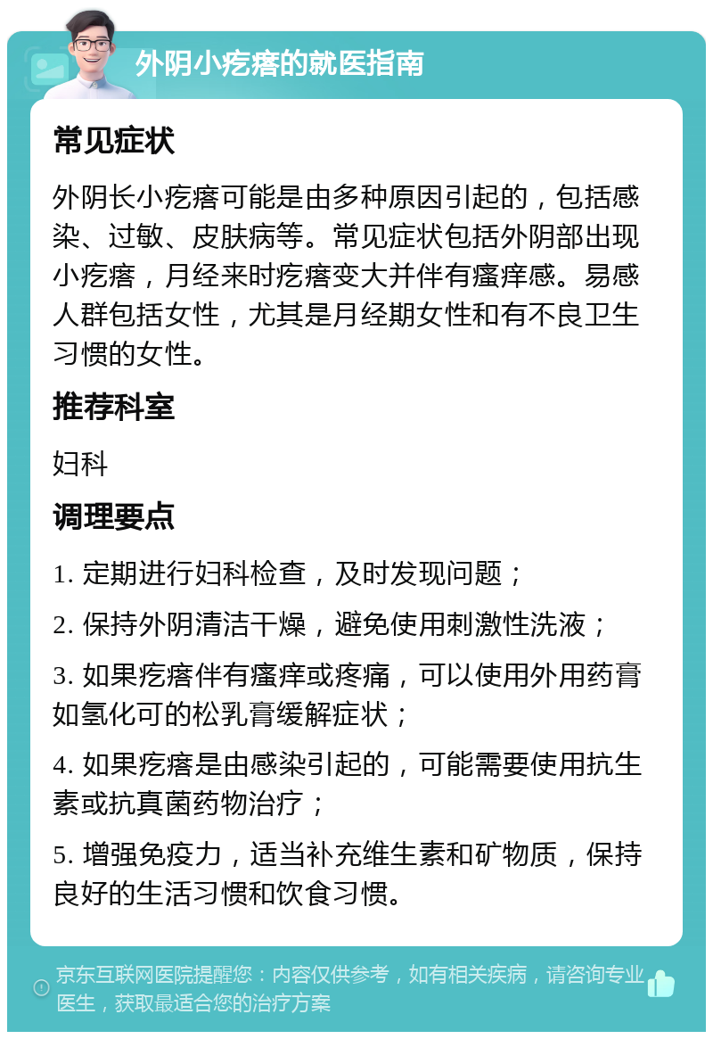 外阴小疙瘩的就医指南 常见症状 外阴长小疙瘩可能是由多种原因引起的，包括感染、过敏、皮肤病等。常见症状包括外阴部出现小疙瘩，月经来时疙瘩变大并伴有瘙痒感。易感人群包括女性，尤其是月经期女性和有不良卫生习惯的女性。 推荐科室 妇科 调理要点 1. 定期进行妇科检查，及时发现问题； 2. 保持外阴清洁干燥，避免使用刺激性洗液； 3. 如果疙瘩伴有瘙痒或疼痛，可以使用外用药膏如氢化可的松乳膏缓解症状； 4. 如果疙瘩是由感染引起的，可能需要使用抗生素或抗真菌药物治疗； 5. 增强免疫力，适当补充维生素和矿物质，保持良好的生活习惯和饮食习惯。