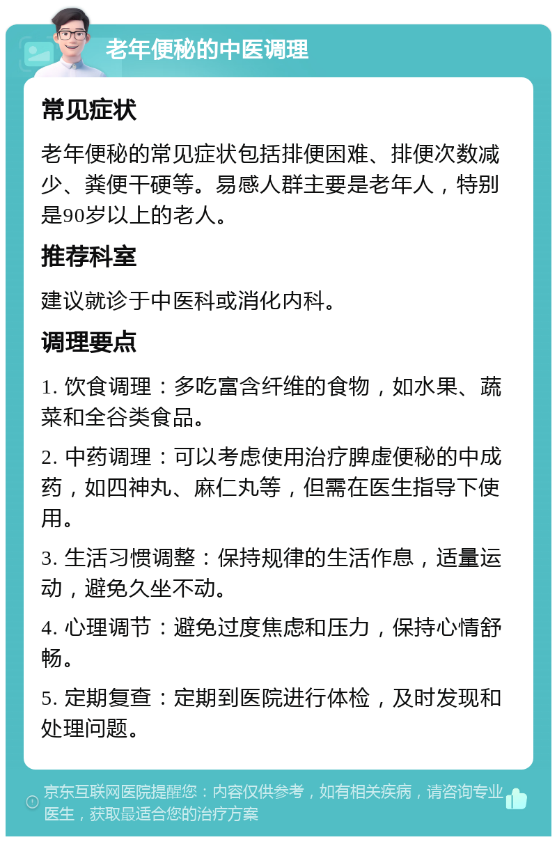 老年便秘的中医调理 常见症状 老年便秘的常见症状包括排便困难、排便次数减少、粪便干硬等。易感人群主要是老年人，特别是90岁以上的老人。 推荐科室 建议就诊于中医科或消化内科。 调理要点 1. 饮食调理：多吃富含纤维的食物，如水果、蔬菜和全谷类食品。 2. 中药调理：可以考虑使用治疗脾虚便秘的中成药，如四神丸、麻仁丸等，但需在医生指导下使用。 3. 生活习惯调整：保持规律的生活作息，适量运动，避免久坐不动。 4. 心理调节：避免过度焦虑和压力，保持心情舒畅。 5. 定期复查：定期到医院进行体检，及时发现和处理问题。