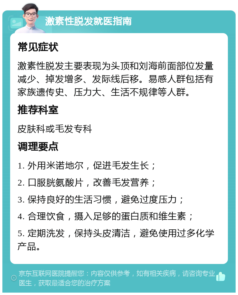 激素性脱发就医指南 常见症状 激素性脱发主要表现为头顶和刘海前面部位发量减少、掉发增多、发际线后移。易感人群包括有家族遗传史、压力大、生活不规律等人群。 推荐科室 皮肤科或毛发专科 调理要点 1. 外用米诺地尔，促进毛发生长； 2. 口服胱氨酸片，改善毛发营养； 3. 保持良好的生活习惯，避免过度压力； 4. 合理饮食，摄入足够的蛋白质和维生素； 5. 定期洗发，保持头皮清洁，避免使用过多化学产品。