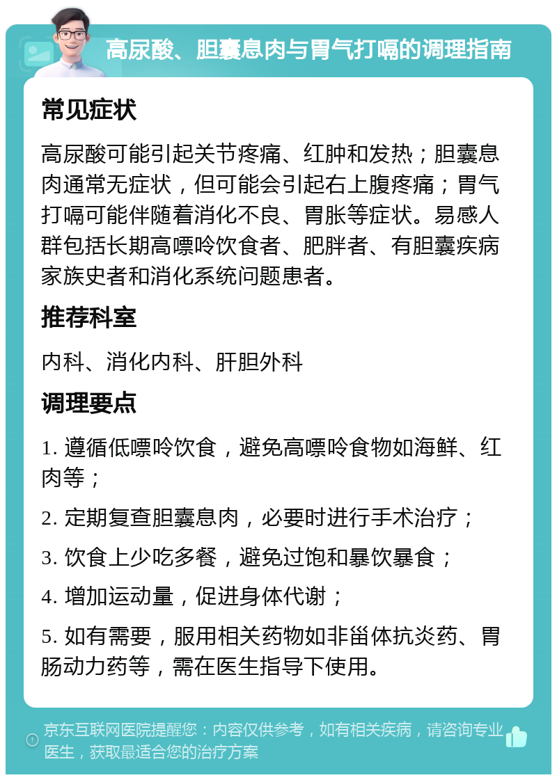 高尿酸、胆囊息肉与胃气打嗝的调理指南 常见症状 高尿酸可能引起关节疼痛、红肿和发热；胆囊息肉通常无症状，但可能会引起右上腹疼痛；胃气打嗝可能伴随着消化不良、胃胀等症状。易感人群包括长期高嘌呤饮食者、肥胖者、有胆囊疾病家族史者和消化系统问题患者。 推荐科室 内科、消化内科、肝胆外科 调理要点 1. 遵循低嘌呤饮食，避免高嘌呤食物如海鲜、红肉等； 2. 定期复查胆囊息肉，必要时进行手术治疗； 3. 饮食上少吃多餐，避免过饱和暴饮暴食； 4. 增加运动量，促进身体代谢； 5. 如有需要，服用相关药物如非甾体抗炎药、胃肠动力药等，需在医生指导下使用。