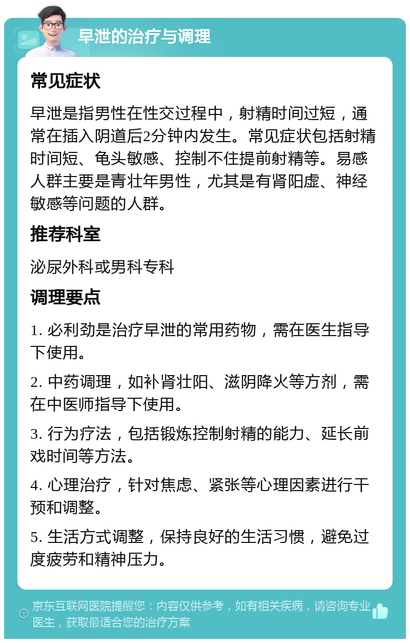 早泄的治疗与调理 常见症状 早泄是指男性在性交过程中，射精时间过短，通常在插入阴道后2分钟内发生。常见症状包括射精时间短、龟头敏感、控制不住提前射精等。易感人群主要是青壮年男性，尤其是有肾阳虚、神经敏感等问题的人群。 推荐科室 泌尿外科或男科专科 调理要点 1. 必利劲是治疗早泄的常用药物，需在医生指导下使用。 2. 中药调理，如补肾壮阳、滋阴降火等方剂，需在中医师指导下使用。 3. 行为疗法，包括锻炼控制射精的能力、延长前戏时间等方法。 4. 心理治疗，针对焦虑、紧张等心理因素进行干预和调整。 5. 生活方式调整，保持良好的生活习惯，避免过度疲劳和精神压力。