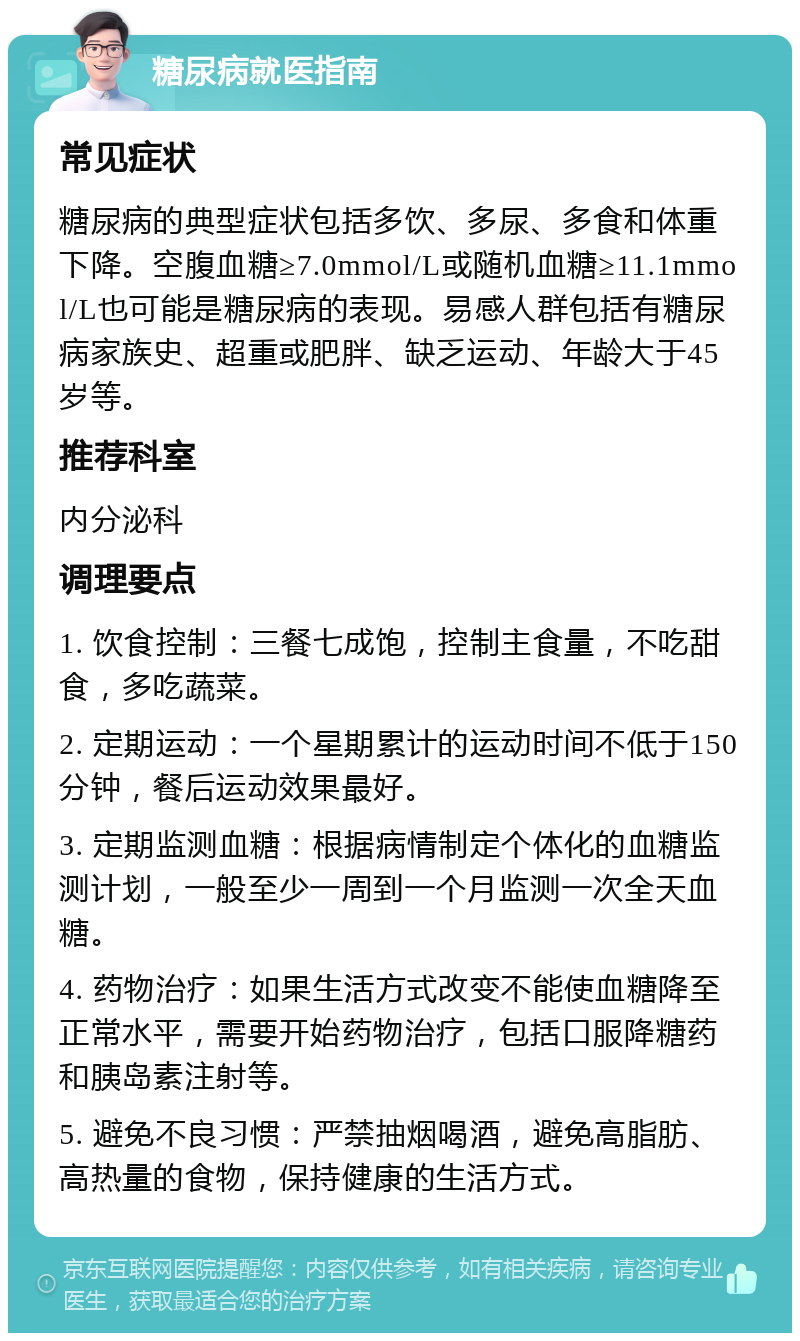 糖尿病就医指南 常见症状 糖尿病的典型症状包括多饮、多尿、多食和体重下降。空腹血糖≥7.0mmol/L或随机血糖≥11.1mmol/L也可能是糖尿病的表现。易感人群包括有糖尿病家族史、超重或肥胖、缺乏运动、年龄大于45岁等。 推荐科室 内分泌科 调理要点 1. 饮食控制：三餐七成饱，控制主食量，不吃甜食，多吃蔬菜。 2. 定期运动：一个星期累计的运动时间不低于150分钟，餐后运动效果最好。 3. 定期监测血糖：根据病情制定个体化的血糖监测计划，一般至少一周到一个月监测一次全天血糖。 4. 药物治疗：如果生活方式改变不能使血糖降至正常水平，需要开始药物治疗，包括口服降糖药和胰岛素注射等。 5. 避免不良习惯：严禁抽烟喝酒，避免高脂肪、高热量的食物，保持健康的生活方式。