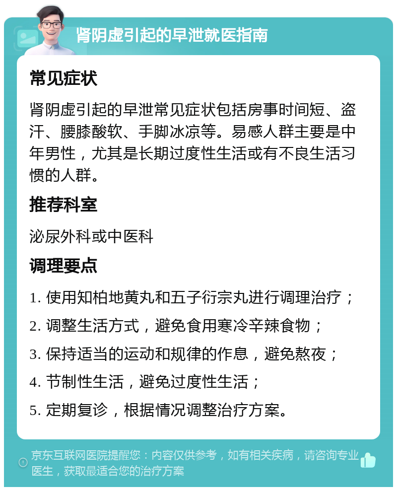 肾阴虚引起的早泄就医指南 常见症状 肾阴虚引起的早泄常见症状包括房事时间短、盗汗、腰膝酸软、手脚冰凉等。易感人群主要是中年男性，尤其是长期过度性生活或有不良生活习惯的人群。 推荐科室 泌尿外科或中医科 调理要点 1. 使用知柏地黄丸和五子衍宗丸进行调理治疗； 2. 调整生活方式，避免食用寒冷辛辣食物； 3. 保持适当的运动和规律的作息，避免熬夜； 4. 节制性生活，避免过度性生活； 5. 定期复诊，根据情况调整治疗方案。