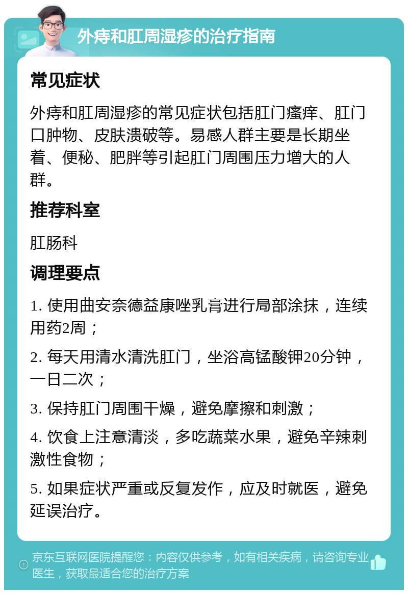 外痔和肛周湿疹的治疗指南 常见症状 外痔和肛周湿疹的常见症状包括肛门瘙痒、肛门口肿物、皮肤溃破等。易感人群主要是长期坐着、便秘、肥胖等引起肛门周围压力增大的人群。 推荐科室 肛肠科 调理要点 1. 使用曲安奈德益康唑乳膏进行局部涂抹，连续用药2周； 2. 每天用清水清洗肛门，坐浴高锰酸钾20分钟，一日二次； 3. 保持肛门周围干燥，避免摩擦和刺激； 4. 饮食上注意清淡，多吃蔬菜水果，避免辛辣刺激性食物； 5. 如果症状严重或反复发作，应及时就医，避免延误治疗。