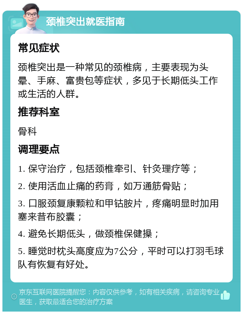 颈椎突出就医指南 常见症状 颈椎突出是一种常见的颈椎病，主要表现为头晕、手麻、富贵包等症状，多见于长期低头工作或生活的人群。 推荐科室 骨科 调理要点 1. 保守治疗，包括颈椎牵引、针灸理疗等； 2. 使用活血止痛的药膏，如万通筋骨贴； 3. 口服颈复康颗粒和甲钴胺片，疼痛明显时加用塞来昔布胶囊； 4. 避免长期低头，做颈椎保健操； 5. 睡觉时枕头高度应为7公分，平时可以打羽毛球队有恢复有好处。