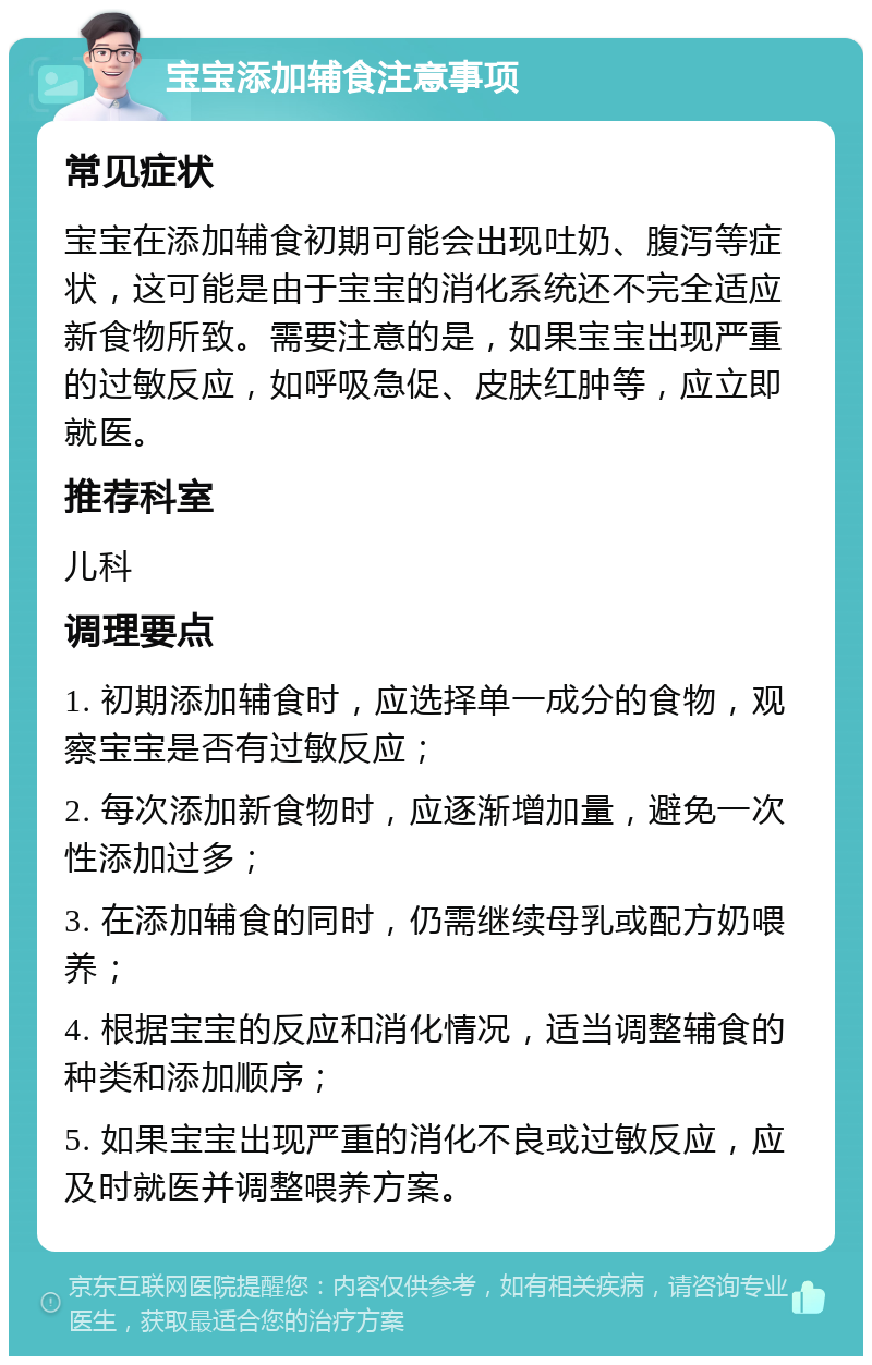 宝宝添加辅食注意事项 常见症状 宝宝在添加辅食初期可能会出现吐奶、腹泻等症状，这可能是由于宝宝的消化系统还不完全适应新食物所致。需要注意的是，如果宝宝出现严重的过敏反应，如呼吸急促、皮肤红肿等，应立即就医。 推荐科室 儿科 调理要点 1. 初期添加辅食时，应选择单一成分的食物，观察宝宝是否有过敏反应； 2. 每次添加新食物时，应逐渐增加量，避免一次性添加过多； 3. 在添加辅食的同时，仍需继续母乳或配方奶喂养； 4. 根据宝宝的反应和消化情况，适当调整辅食的种类和添加顺序； 5. 如果宝宝出现严重的消化不良或过敏反应，应及时就医并调整喂养方案。