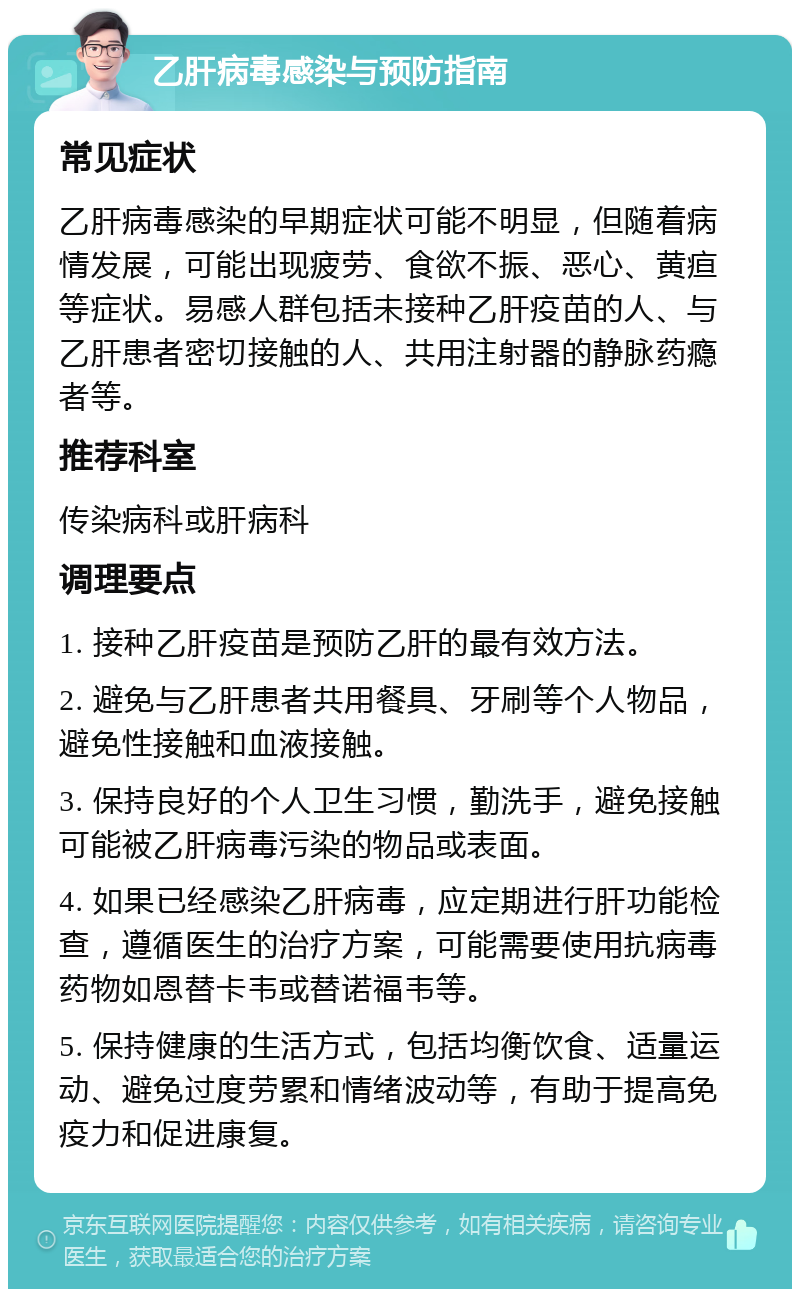 乙肝病毒感染与预防指南 常见症状 乙肝病毒感染的早期症状可能不明显，但随着病情发展，可能出现疲劳、食欲不振、恶心、黄疸等症状。易感人群包括未接种乙肝疫苗的人、与乙肝患者密切接触的人、共用注射器的静脉药瘾者等。 推荐科室 传染病科或肝病科 调理要点 1. 接种乙肝疫苗是预防乙肝的最有效方法。 2. 避免与乙肝患者共用餐具、牙刷等个人物品，避免性接触和血液接触。 3. 保持良好的个人卫生习惯，勤洗手，避免接触可能被乙肝病毒污染的物品或表面。 4. 如果已经感染乙肝病毒，应定期进行肝功能检查，遵循医生的治疗方案，可能需要使用抗病毒药物如恩替卡韦或替诺福韦等。 5. 保持健康的生活方式，包括均衡饮食、适量运动、避免过度劳累和情绪波动等，有助于提高免疫力和促进康复。