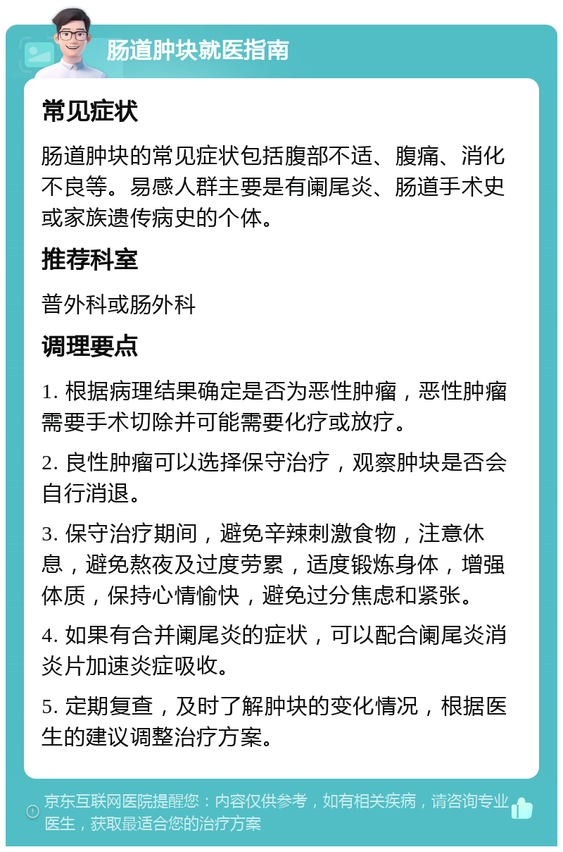 肠道肿块就医指南 常见症状 肠道肿块的常见症状包括腹部不适、腹痛、消化不良等。易感人群主要是有阑尾炎、肠道手术史或家族遗传病史的个体。 推荐科室 普外科或肠外科 调理要点 1. 根据病理结果确定是否为恶性肿瘤，恶性肿瘤需要手术切除并可能需要化疗或放疗。 2. 良性肿瘤可以选择保守治疗，观察肿块是否会自行消退。 3. 保守治疗期间，避免辛辣刺激食物，注意休息，避免熬夜及过度劳累，适度锻炼身体，增强体质，保持心情愉快，避免过分焦虑和紧张。 4. 如果有合并阑尾炎的症状，可以配合阑尾炎消炎片加速炎症吸收。 5. 定期复查，及时了解肿块的变化情况，根据医生的建议调整治疗方案。