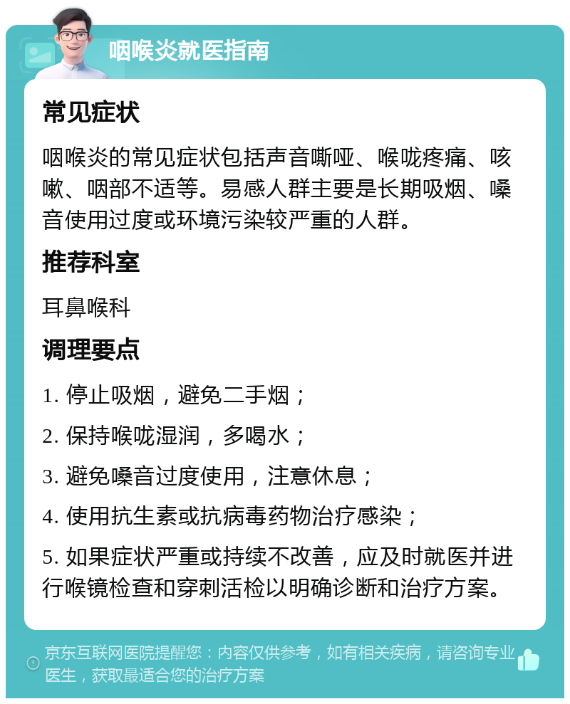 咽喉炎就医指南 常见症状 咽喉炎的常见症状包括声音嘶哑、喉咙疼痛、咳嗽、咽部不适等。易感人群主要是长期吸烟、嗓音使用过度或环境污染较严重的人群。 推荐科室 耳鼻喉科 调理要点 1. 停止吸烟，避免二手烟； 2. 保持喉咙湿润，多喝水； 3. 避免嗓音过度使用，注意休息； 4. 使用抗生素或抗病毒药物治疗感染； 5. 如果症状严重或持续不改善，应及时就医并进行喉镜检查和穿刺活检以明确诊断和治疗方案。