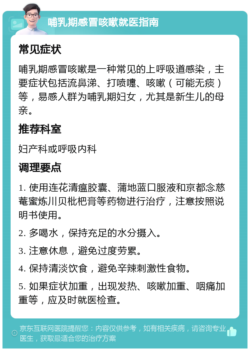 哺乳期感冒咳嗽就医指南 常见症状 哺乳期感冒咳嗽是一种常见的上呼吸道感染，主要症状包括流鼻涕、打喷嚏、咳嗽（可能无痰）等，易感人群为哺乳期妇女，尤其是新生儿的母亲。 推荐科室 妇产科或呼吸内科 调理要点 1. 使用连花清瘟胶囊、蒲地蓝口服液和京都念慈菴蜜炼川贝枇杷膏等药物进行治疗，注意按照说明书使用。 2. 多喝水，保持充足的水分摄入。 3. 注意休息，避免过度劳累。 4. 保持清淡饮食，避免辛辣刺激性食物。 5. 如果症状加重，出现发热、咳嗽加重、咽痛加重等，应及时就医检查。