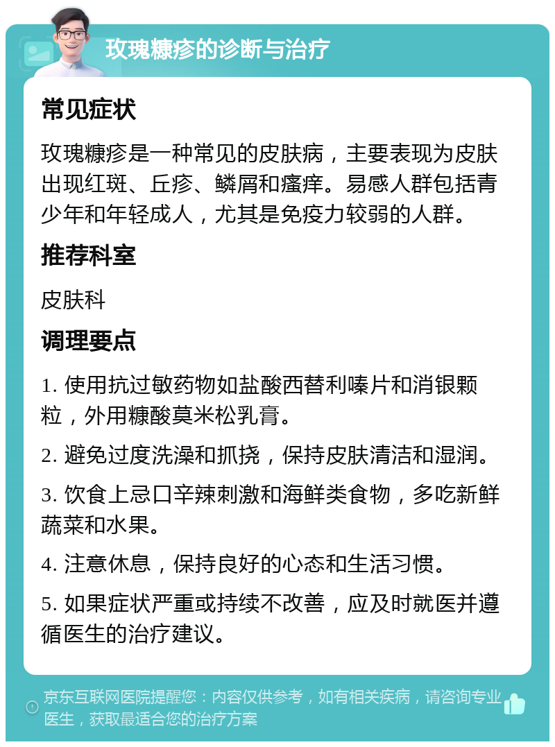 玫瑰糠疹的诊断与治疗 常见症状 玫瑰糠疹是一种常见的皮肤病，主要表现为皮肤出现红斑、丘疹、鳞屑和瘙痒。易感人群包括青少年和年轻成人，尤其是免疫力较弱的人群。 推荐科室 皮肤科 调理要点 1. 使用抗过敏药物如盐酸西替利嗪片和消银颗粒，外用糠酸莫米松乳膏。 2. 避免过度洗澡和抓挠，保持皮肤清洁和湿润。 3. 饮食上忌口辛辣刺激和海鲜类食物，多吃新鲜蔬菜和水果。 4. 注意休息，保持良好的心态和生活习惯。 5. 如果症状严重或持续不改善，应及时就医并遵循医生的治疗建议。