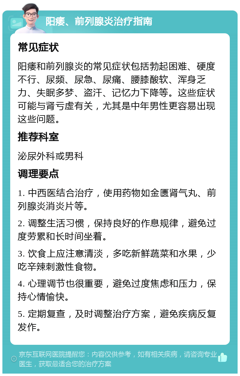 阳痿、前列腺炎治疗指南 常见症状 阳痿和前列腺炎的常见症状包括勃起困难、硬度不行、尿频、尿急、尿痛、腰膝酸软、浑身乏力、失眠多梦、盗汗、记忆力下降等。这些症状可能与肾亏虚有关，尤其是中年男性更容易出现这些问题。 推荐科室 泌尿外科或男科 调理要点 1. 中西医结合治疗，使用药物如金匮肾气丸、前列腺炎消炎片等。 2. 调整生活习惯，保持良好的作息规律，避免过度劳累和长时间坐着。 3. 饮食上应注意清淡，多吃新鲜蔬菜和水果，少吃辛辣刺激性食物。 4. 心理调节也很重要，避免过度焦虑和压力，保持心情愉快。 5. 定期复查，及时调整治疗方案，避免疾病反复发作。