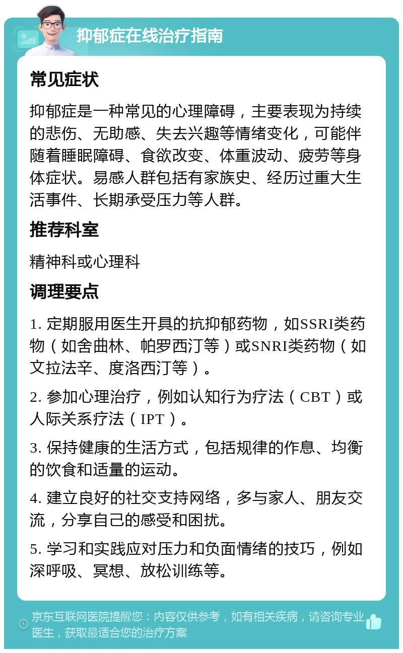 抑郁症在线治疗指南 常见症状 抑郁症是一种常见的心理障碍，主要表现为持续的悲伤、无助感、失去兴趣等情绪变化，可能伴随着睡眠障碍、食欲改变、体重波动、疲劳等身体症状。易感人群包括有家族史、经历过重大生活事件、长期承受压力等人群。 推荐科室 精神科或心理科 调理要点 1. 定期服用医生开具的抗抑郁药物，如SSRI类药物（如舍曲林、帕罗西汀等）或SNRI类药物（如文拉法辛、度洛西汀等）。 2. 参加心理治疗，例如认知行为疗法（CBT）或人际关系疗法（IPT）。 3. 保持健康的生活方式，包括规律的作息、均衡的饮食和适量的运动。 4. 建立良好的社交支持网络，多与家人、朋友交流，分享自己的感受和困扰。 5. 学习和实践应对压力和负面情绪的技巧，例如深呼吸、冥想、放松训练等。