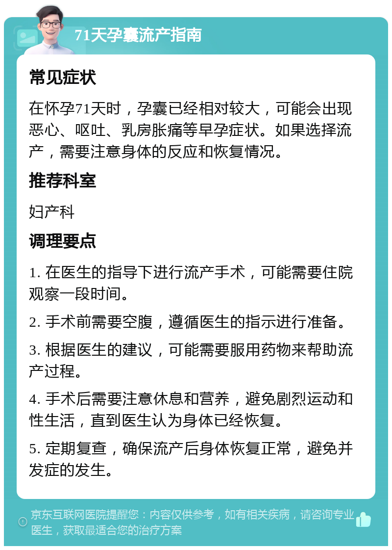 71天孕囊流产指南 常见症状 在怀孕71天时，孕囊已经相对较大，可能会出现恶心、呕吐、乳房胀痛等早孕症状。如果选择流产，需要注意身体的反应和恢复情况。 推荐科室 妇产科 调理要点 1. 在医生的指导下进行流产手术，可能需要住院观察一段时间。 2. 手术前需要空腹，遵循医生的指示进行准备。 3. 根据医生的建议，可能需要服用药物来帮助流产过程。 4. 手术后需要注意休息和营养，避免剧烈运动和性生活，直到医生认为身体已经恢复。 5. 定期复查，确保流产后身体恢复正常，避免并发症的发生。