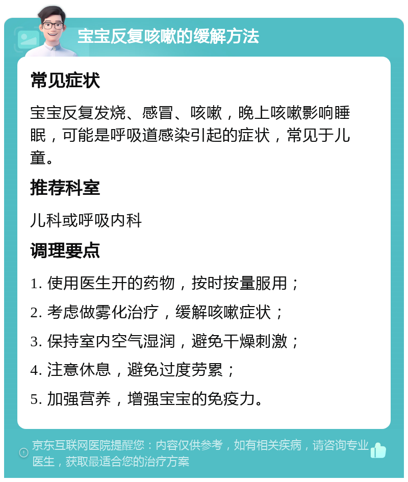 宝宝反复咳嗽的缓解方法 常见症状 宝宝反复发烧、感冒、咳嗽，晚上咳嗽影响睡眠，可能是呼吸道感染引起的症状，常见于儿童。 推荐科室 儿科或呼吸内科 调理要点 1. 使用医生开的药物，按时按量服用； 2. 考虑做雾化治疗，缓解咳嗽症状； 3. 保持室内空气湿润，避免干燥刺激； 4. 注意休息，避免过度劳累； 5. 加强营养，增强宝宝的免疫力。