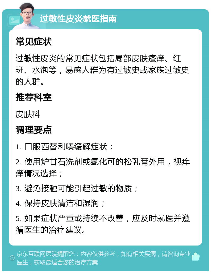 过敏性皮炎就医指南 常见症状 过敏性皮炎的常见症状包括局部皮肤瘙痒、红斑、水泡等，易感人群为有过敏史或家族过敏史的人群。 推荐科室 皮肤科 调理要点 1. 口服西替利嗪缓解症状； 2. 使用炉甘石洗剂或氢化可的松乳膏外用，视痒痒情况选择； 3. 避免接触可能引起过敏的物质； 4. 保持皮肤清洁和湿润； 5. 如果症状严重或持续不改善，应及时就医并遵循医生的治疗建议。