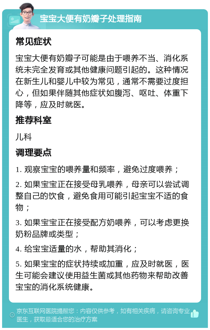 宝宝大便有奶瓣子处理指南 常见症状 宝宝大便有奶瓣子可能是由于喂养不当、消化系统未完全发育或其他健康问题引起的。这种情况在新生儿和婴儿中较为常见，通常不需要过度担心，但如果伴随其他症状如腹泻、呕吐、体重下降等，应及时就医。 推荐科室 儿科 调理要点 1. 观察宝宝的喂养量和频率，避免过度喂养； 2. 如果宝宝正在接受母乳喂养，母亲可以尝试调整自己的饮食，避免食用可能引起宝宝不适的食物； 3. 如果宝宝正在接受配方奶喂养，可以考虑更换奶粉品牌或类型； 4. 给宝宝适量的水，帮助其消化； 5. 如果宝宝的症状持续或加重，应及时就医，医生可能会建议使用益生菌或其他药物来帮助改善宝宝的消化系统健康。