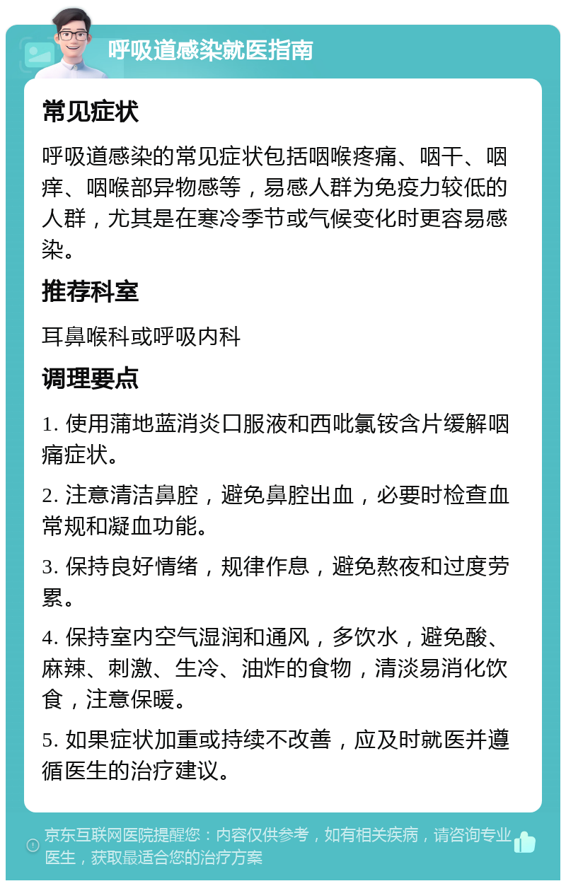 呼吸道感染就医指南 常见症状 呼吸道感染的常见症状包括咽喉疼痛、咽干、咽痒、咽喉部异物感等，易感人群为免疫力较低的人群，尤其是在寒冷季节或气候变化时更容易感染。 推荐科室 耳鼻喉科或呼吸内科 调理要点 1. 使用蒲地蓝消炎口服液和西吡氯铵含片缓解咽痛症状。 2. 注意清洁鼻腔，避免鼻腔出血，必要时检查血常规和凝血功能。 3. 保持良好情绪，规律作息，避免熬夜和过度劳累。 4. 保持室内空气湿润和通风，多饮水，避免酸、麻辣、刺激、生冷、油炸的食物，清淡易消化饮食，注意保暖。 5. 如果症状加重或持续不改善，应及时就医并遵循医生的治疗建议。