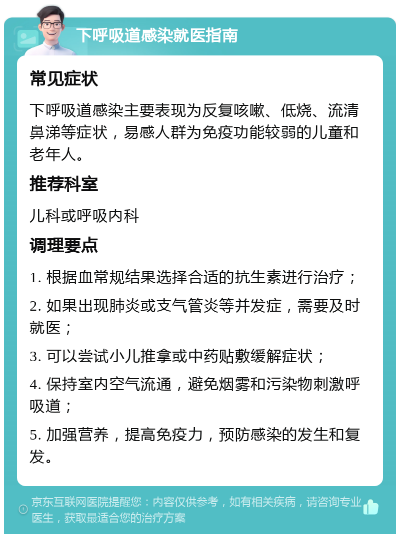 下呼吸道感染就医指南 常见症状 下呼吸道感染主要表现为反复咳嗽、低烧、流清鼻涕等症状，易感人群为免疫功能较弱的儿童和老年人。 推荐科室 儿科或呼吸内科 调理要点 1. 根据血常规结果选择合适的抗生素进行治疗； 2. 如果出现肺炎或支气管炎等并发症，需要及时就医； 3. 可以尝试小儿推拿或中药贴敷缓解症状； 4. 保持室内空气流通，避免烟雾和污染物刺激呼吸道； 5. 加强营养，提高免疫力，预防感染的发生和复发。