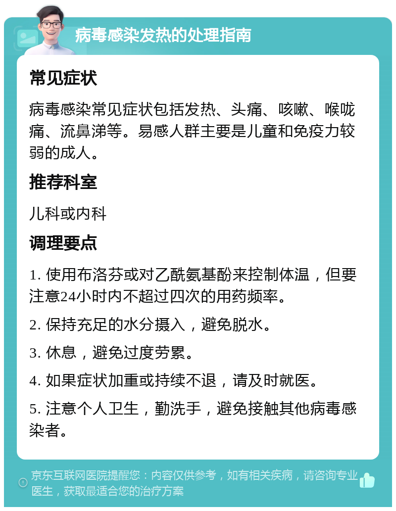 病毒感染发热的处理指南 常见症状 病毒感染常见症状包括发热、头痛、咳嗽、喉咙痛、流鼻涕等。易感人群主要是儿童和免疫力较弱的成人。 推荐科室 儿科或内科 调理要点 1. 使用布洛芬或对乙酰氨基酚来控制体温，但要注意24小时内不超过四次的用药频率。 2. 保持充足的水分摄入，避免脱水。 3. 休息，避免过度劳累。 4. 如果症状加重或持续不退，请及时就医。 5. 注意个人卫生，勤洗手，避免接触其他病毒感染者。