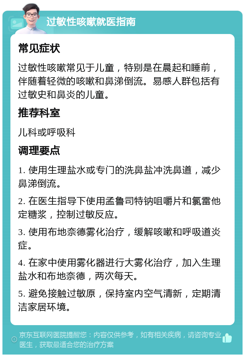 过敏性咳嗽就医指南 常见症状 过敏性咳嗽常见于儿童，特别是在晨起和睡前，伴随着轻微的咳嗽和鼻涕倒流。易感人群包括有过敏史和鼻炎的儿童。 推荐科室 儿科或呼吸科 调理要点 1. 使用生理盐水或专门的洗鼻盐冲洗鼻道，减少鼻涕倒流。 2. 在医生指导下使用孟鲁司特钠咀嚼片和氯雷他定糖浆，控制过敏反应。 3. 使用布地奈德雾化治疗，缓解咳嗽和呼吸道炎症。 4. 在家中使用雾化器进行大雾化治疗，加入生理盐水和布地奈德，两次每天。 5. 避免接触过敏原，保持室内空气清新，定期清洁家居环境。