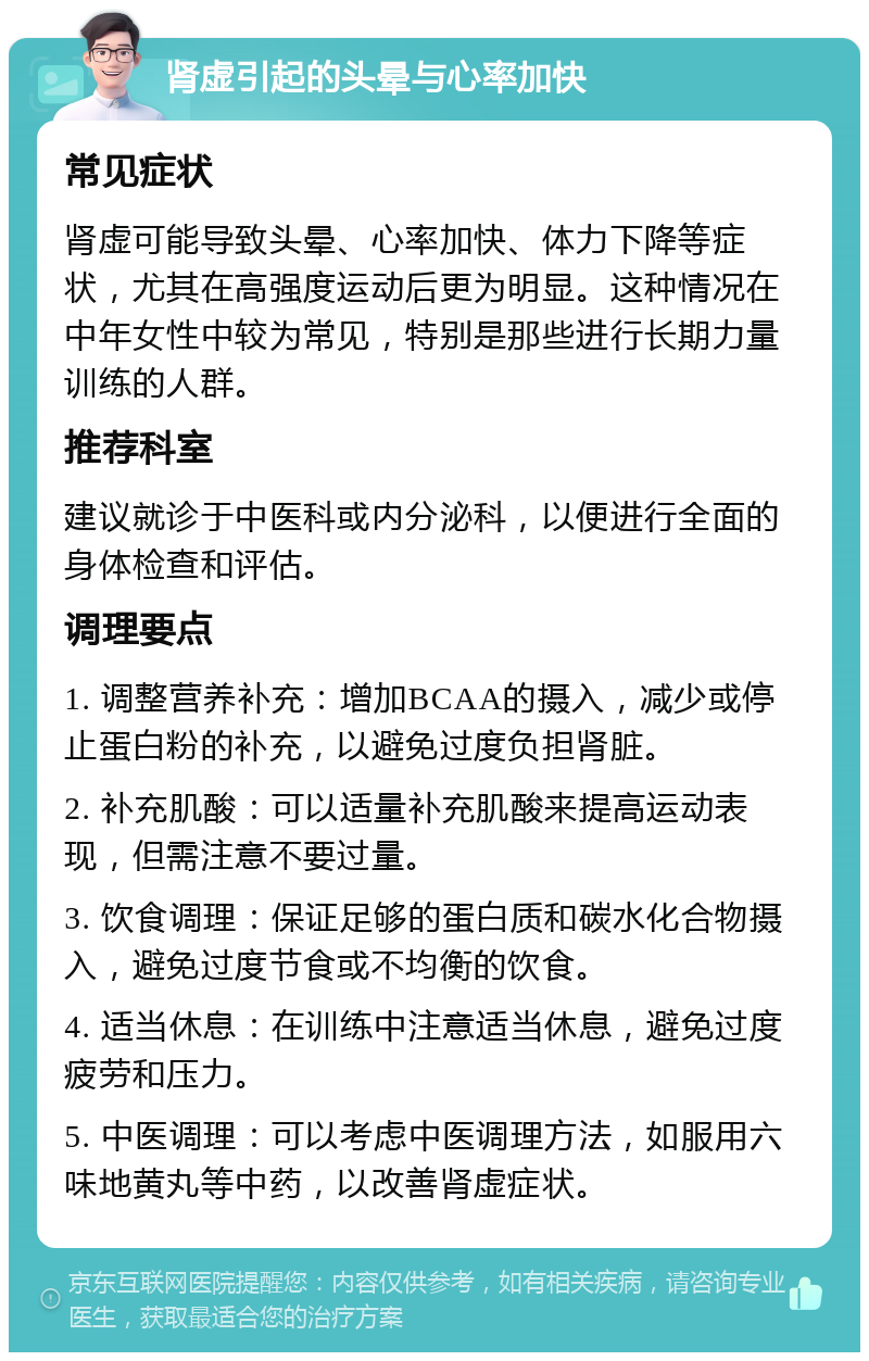 肾虚引起的头晕与心率加快 常见症状 肾虚可能导致头晕、心率加快、体力下降等症状，尤其在高强度运动后更为明显。这种情况在中年女性中较为常见，特别是那些进行长期力量训练的人群。 推荐科室 建议就诊于中医科或内分泌科，以便进行全面的身体检查和评估。 调理要点 1. 调整营养补充：增加BCAA的摄入，减少或停止蛋白粉的补充，以避免过度负担肾脏。 2. 补充肌酸：可以适量补充肌酸来提高运动表现，但需注意不要过量。 3. 饮食调理：保证足够的蛋白质和碳水化合物摄入，避免过度节食或不均衡的饮食。 4. 适当休息：在训练中注意适当休息，避免过度疲劳和压力。 5. 中医调理：可以考虑中医调理方法，如服用六味地黄丸等中药，以改善肾虚症状。