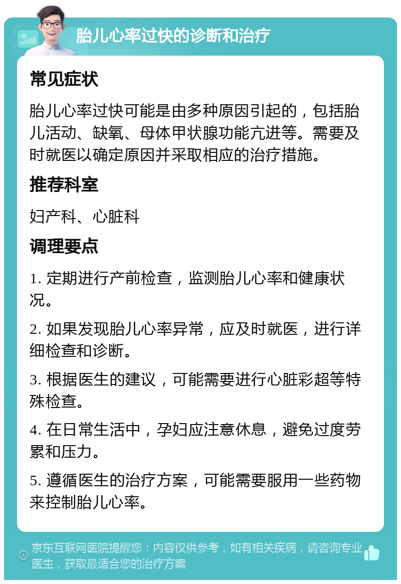 胎儿心率过快的诊断和治疗 常见症状 胎儿心率过快可能是由多种原因引起的，包括胎儿活动、缺氧、母体甲状腺功能亢进等。需要及时就医以确定原因并采取相应的治疗措施。 推荐科室 妇产科、心脏科 调理要点 1. 定期进行产前检查，监测胎儿心率和健康状况。 2. 如果发现胎儿心率异常，应及时就医，进行详细检查和诊断。 3. 根据医生的建议，可能需要进行心脏彩超等特殊检查。 4. 在日常生活中，孕妇应注意休息，避免过度劳累和压力。 5. 遵循医生的治疗方案，可能需要服用一些药物来控制胎儿心率。