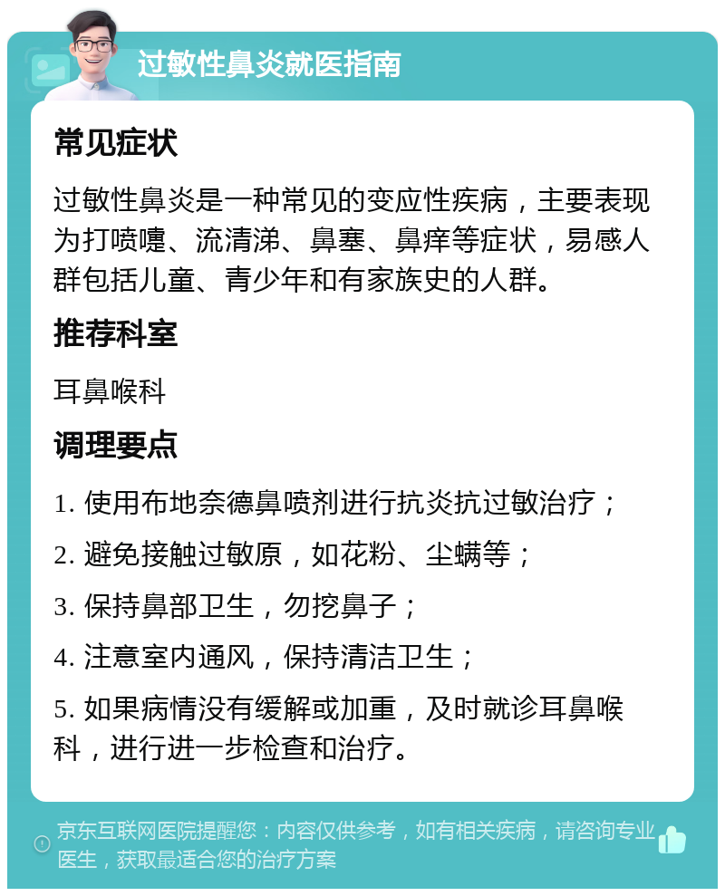 过敏性鼻炎就医指南 常见症状 过敏性鼻炎是一种常见的变应性疾病，主要表现为打喷嚏、流清涕、鼻塞、鼻痒等症状，易感人群包括儿童、青少年和有家族史的人群。 推荐科室 耳鼻喉科 调理要点 1. 使用布地奈德鼻喷剂进行抗炎抗过敏治疗； 2. 避免接触过敏原，如花粉、尘螨等； 3. 保持鼻部卫生，勿挖鼻子； 4. 注意室内通风，保持清洁卫生； 5. 如果病情没有缓解或加重，及时就诊耳鼻喉科，进行进一步检查和治疗。