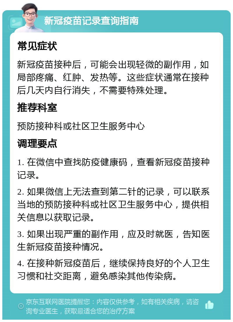 新冠疫苗记录查询指南 常见症状 新冠疫苗接种后，可能会出现轻微的副作用，如局部疼痛、红肿、发热等。这些症状通常在接种后几天内自行消失，不需要特殊处理。 推荐科室 预防接种科或社区卫生服务中心 调理要点 1. 在微信中查找防疫健康码，查看新冠疫苗接种记录。 2. 如果微信上无法查到第二针的记录，可以联系当地的预防接种科或社区卫生服务中心，提供相关信息以获取记录。 3. 如果出现严重的副作用，应及时就医，告知医生新冠疫苗接种情况。 4. 在接种新冠疫苗后，继续保持良好的个人卫生习惯和社交距离，避免感染其他传染病。