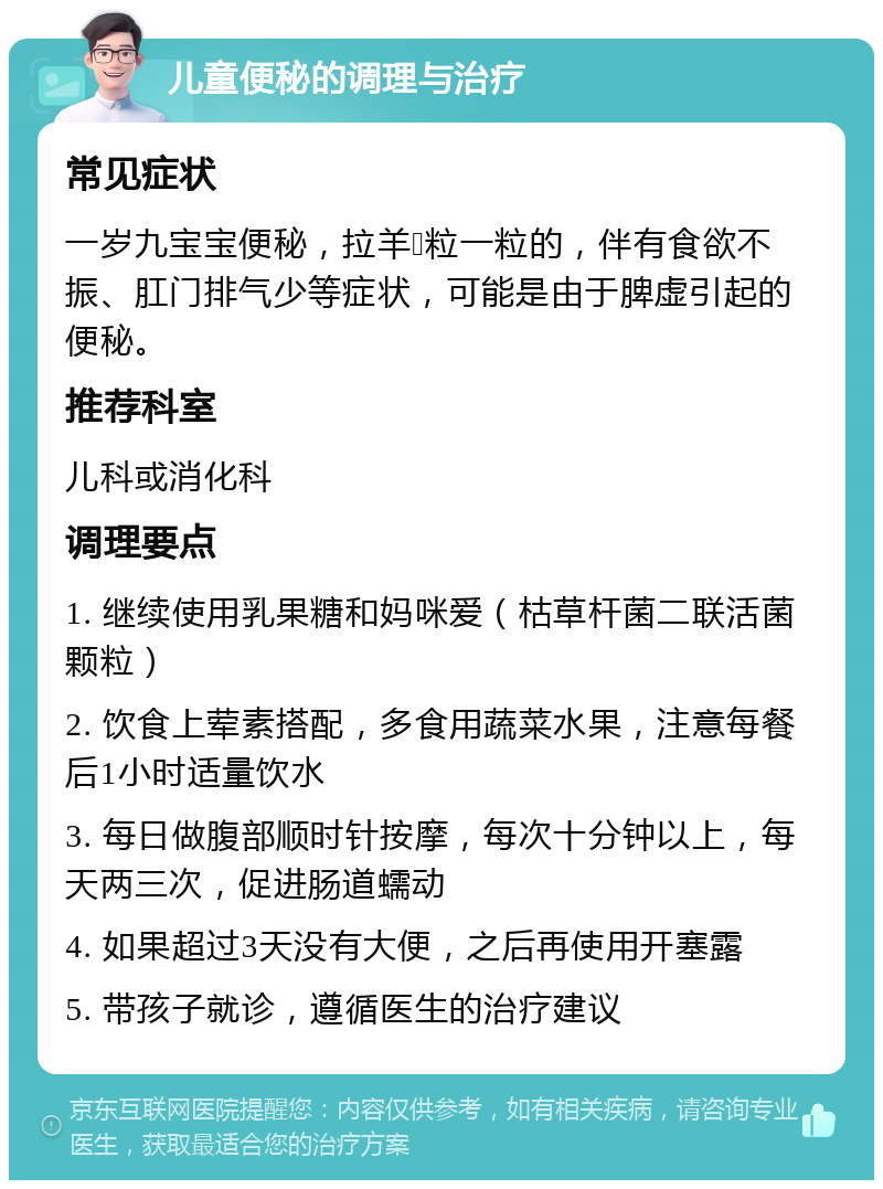 儿童便秘的调理与治疗 常见症状 一岁九宝宝便秘，拉羊💩粒一粒的，伴有食欲不振、肛门排气少等症状，可能是由于脾虚引起的便秘。 推荐科室 儿科或消化科 调理要点 1. 继续使用乳果糖和妈咪爱（枯草杆菌二联活菌颗粒） 2. 饮食上荤素搭配，多食用蔬菜水果，注意每餐后1小时适量饮水 3. 每日做腹部顺时针按摩，每次十分钟以上，每天两三次，促进肠道蠕动 4. 如果超过3天没有大便，之后再使用开塞露 5. 带孩子就诊，遵循医生的治疗建议