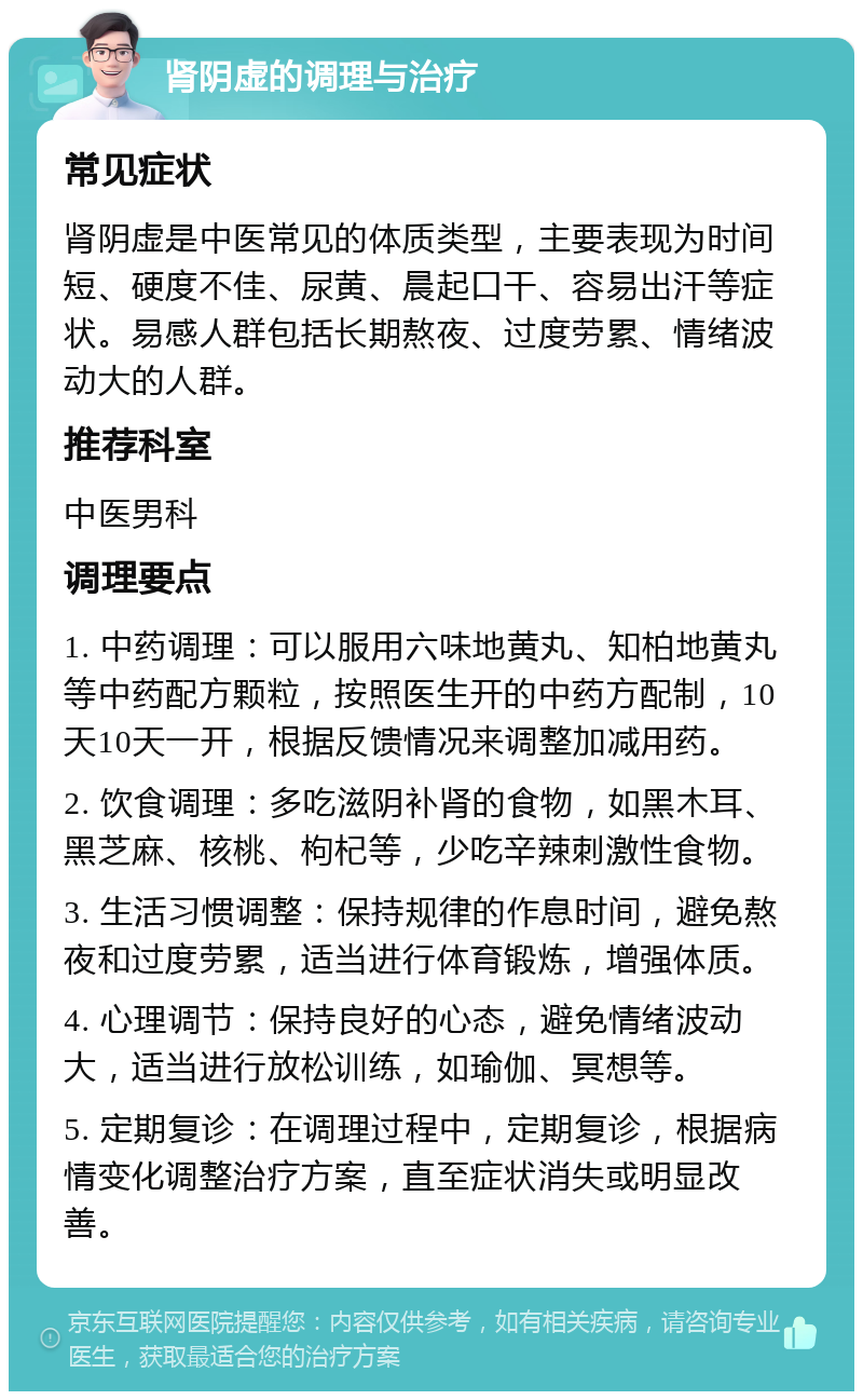 肾阴虚的调理与治疗 常见症状 肾阴虚是中医常见的体质类型，主要表现为时间短、硬度不佳、尿黄、晨起口干、容易出汗等症状。易感人群包括长期熬夜、过度劳累、情绪波动大的人群。 推荐科室 中医男科 调理要点 1. 中药调理：可以服用六味地黄丸、知柏地黄丸等中药配方颗粒，按照医生开的中药方配制，10天10天一开，根据反馈情况来调整加减用药。 2. 饮食调理：多吃滋阴补肾的食物，如黑木耳、黑芝麻、核桃、枸杞等，少吃辛辣刺激性食物。 3. 生活习惯调整：保持规律的作息时间，避免熬夜和过度劳累，适当进行体育锻炼，增强体质。 4. 心理调节：保持良好的心态，避免情绪波动大，适当进行放松训练，如瑜伽、冥想等。 5. 定期复诊：在调理过程中，定期复诊，根据病情变化调整治疗方案，直至症状消失或明显改善。